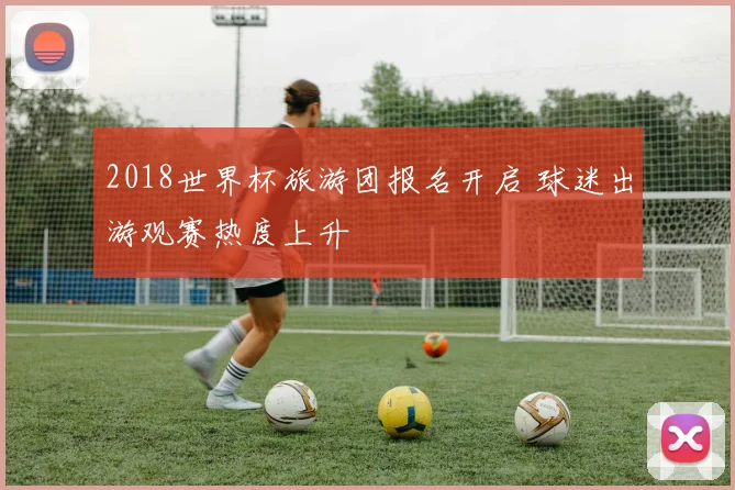 2018世界杯旅游团报名开启 球迷出游观赛热度上升